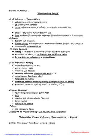 Ενότητα 7η, Μάθημα 1.
“Παλαιολιθική Εποχή”
Α. Ο άνθρωπος – Τροφοσυλλέκτης
 χρόνος: πριν από εκατομμύρια χρόνια
 γη: μια απέραντη θάλασσα
 στεριά => βουνά + λόφους + πεδιάδες --> εμφανίστηκαν σιγά – σιγά
 στεριά -> δημιουργία πυκνών δασών + ζώα
 Ζώα: τεράστια (δεινόσαυροι) + μικρότερα (όταν εξαφανίστηκαν οι δεινόσαυροι)
Άνθρωποι
• δύσκολη ζωή στη φύση
• εύρεση τροφής: συλλογή σπόρων + καρπών από δέντρα, βολβοί + ρίζες => χώμα
• ==> ονομασία: τροφοσυλλέκτες
Τα πρώτα Εργαλεία
 πέτρες -> έσκαβαν το χώμα => για τροφή + άμυνα στα άγρια ζώα
 χτυπούσαν τις πέτρες => τις έσπαγαν για να δώσουν σχήμα
 1ο εργαλείο του ανθρώπου: ο χειροπέλεκυς
Β. Ο άνθρωπος – Κυνηγός
 πτώση θερμοκρασίας της γης
 χιόνια + πάγοι + κρύο
 => κάποια ζώα πέθαναν
 επιβίωση ανθρώπου: χάρη στο νου του!!! -->
 μετακίνηση σε ζεστότερα μέρη!
 Κατοίκηση σε σπηλιές
 ανακάλυψη τρόπων ανάματος φωτιάς (χτύπημα πέτρων => σπίθα)
 γύρω από τη φωτιά: πρώτες παρέες + πρώτες λέξεις
Επινόηση Εργαλείων
 πρώτο πέτρινο τσεκούρι με ξύλινη λαβή
 τόξα
 μαχαίρια από πέτρα ή κόκαλα ζώων ==>
 έγιναν κυνηγοί
 αγκίστρια για ψάρεμα
Ένδυση:
• από τα δέρματα ζώων
Ζωγραφική σε τοίχους σπηλιάς: ζώα που ήθελαν να κυνηγήσουν
Παλαιολιθική Εποχή: Άνθρωπος Τροφοσυλλέκτης + Κυνηγός
Σπήλαιο Πετραλώνων Χαλκιδικής: εργαλεία + κόκαλα
Δρεβενίτσου Αθανασία
Επιμέλεια επανάληψης: Χρήστος Χαρμπής http://kritiria.blogspot.gr σελ.14
 