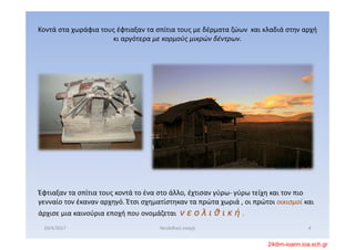 Κοντά στα χωράφια τους έφτιαξαν τα σπίτια τους με δέρματα ζώων  και κλαδιά στην αρχή 
κι αργότερα με κορμούς μικρών δέντρων. 
Έφτιαξαν τα σπίτια τους κοντά το ένα στο άλλο, έχτισαν γύρω‐ γύρω τείχη και τον πιο 
γενναίο τον έκαναν αρχηγό. Έτσι σχηματίστηκαν τα πρώτα χωριά , οι πρώτοι οικισμοί και 
άρχισε μια καινούρια εποχή που ονομάζεται  ν ε ο λ ι θ ι κ ή .  
20/4/2017 4Νεολιθική εποχή
24dim-ioann.ioa.sch.gr
 