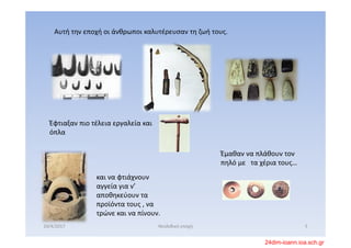 Αυτή την εποχή οι άνθρωποι καλυτέρευσαν τη ζωή τους. 
Έφτιαξαν πιο τέλεια εργαλεία και 
όπλα
και να φτιάχνουν 
αγγεία για ν’ 
αποθηκεύουν τα 
προϊόντα τους , να 
τρώνε και να πίνουν.
Έμαθαν να πλάθουν τον 
πηλό με  τα χέρια τους…
20/4/2017 5Νεολιθική εποχή
24dim-ioann.ioa.sch.gr
 