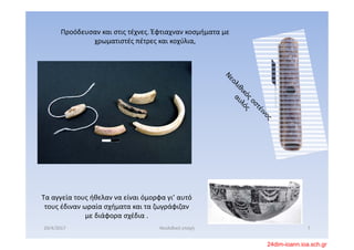Προόδευσαν και στις τέχνες. Έφτιαχναν κοσμήματα με 
χρωματιστές πέτρες και κοχύλια, 
Τα αγγεία τους ήθελαν να είναι όμορφα γι’ αυτό 
τους έδιναν ωραία σχήματα και τα ζωγράφιζαν 
με διάφορα σχέδια .
20/4/2017 7Νεολιθική εποχή
24dim-ioann.ioa.sch.gr
 