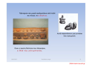 Έφτιαχναν και μικρά αγαλματάκια από πηλό  
και πέτρα, τα ε ι δ ώ λ ι α .  
Αυτά παριστάνουν μια γυναίκα 
που εγκυμονεί.
Είναι η πρώτη θεότητα που λάτρεψαν, 
η   θ ε ά   τ η ς   γ ο ν ι μ ό τ ητ α ς .
20/4/2017 8Νεολιθική εποχή
24dim-ioann.ioa.sch.gr
 