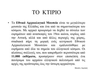 ΤΟ ΚΤΙΡΙΟ
• Το Εθνικό Αρχαιολογικό Μουσείο είναι το μεγαλύτερο
μουσείο της Ελλάδας και ένα από τα σημαντικότερα του
κόσμου. Με αρχικό προορισμό να δεχθεί το σύνολο των
ευρημάτων από ανασκαφές του 19ου αιώνα, κυρίως από
την Αττική, αλλά και από άλλες περιοχές της χώρας,
σταδιακά πήρε τη μορφή ενός κεντρικού Εθνικού
Αρχαιολογικού Μουσείου και εμπλουτίσθηκε με
ευρήματα από όλα τα σημεία του ελληνικού κόσμου. Οι
πλούσιες συλλογές του, που απαριθμούν περισσότερα από
11.000 εκθέματα, προσφέρουν στον επισκέπτη ένα
πανόραμα του αρχαίου ελληνικού πολιτισμού από τις
αρχές της προϊστορίας έως την ύστερη αρχαιότητα.
Μανιάτη Αγγελική
 