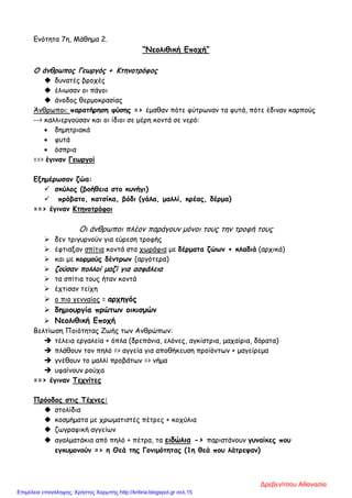 Ενότητα 7η, Μάθημα 2.
“Νεολιθική Εποχή”
Ο άνθρωπος Γεωργός + Κτηνοτρόφος
 δυνατές βροχές
 έλιωσαν οι πάγοι
 άνοδος θερμοκρασίας
Άνθρωποι: παρατήρηση φύσης => έμαθαν πότε φύτρωναν τα φυτά, πότε έδιναν καρπούς
--> καλλιεργούσαν και οι ίδιοι σε μέρη κοντά σε νερό:
• δημητριακά
• φυτά
• όσπρια
==> έγιναν Γεωργοί
Εξημέρωσαν ζώα:
 σκύλος (βοήθεια στο κυνήγι)
 πρόβατο, κατσίκα, βόδι (γάλα, μαλλί, κρέας, δέρμα)
==> έγιναν Κτηνοτρόφοι
Οι άνθρωποι πλέον παράγουν μόνοι τους την τροφή τους
 δεν τριγυρνούν για εύρεση τροφής
 έφτιαξαν σπίτια κοντά στα χωράφια με δέρματα ζώων + κλαδιά (αρχικά)
 και με κορμούς δέντρων (αργότερα)
 ζούσαν πολλοί μαζί για ασφάλεια
 τα σπίτια τους ήταν κοντά
 έχτισαν τείχη
 ο πιο γενναίος = αρχηγός
 δημιουργία πρώτων οικισμών
 Νεολιθική Εποχή
Βελτίωση Ποιότητας Ζωής των Ανθρώπων:
 τέλεια εργαλεία + όπλα (δρεπάνια, ελόνες, αγκίστρια, μαχαίρια, δόρατα)
 πλάθουν τον πηλό => αγγεία για αποθήκευση προϊόντων + μαγείρεμα
 γνέθουν το μαλλί προβάτων => νήμα
 υφαίνουν ρούχα
==> έγιναν Τεχνίτες
Πρόοδος στις Τέχνες:
 στολίδια
 κοσμήματα με χρωματιστές πέτρες + κοχύλια
 ζωγραφική αγγείων
 αγαλματάκια από πηλό + πέτρα, τα ειδώλια -> παριστάνουν γυναίκες που
εγκυμονούν => η Θεά της Γονιμότητας (1η θεά που λάτρεψαν)
Δρεβενίτσου Αθανασία
Επιμέλεια επανάληψης: Χρήστος Χαρμπής http://kritiria.blogspot.gr σελ.15
 