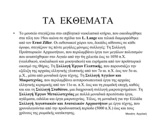 ΤΑ ΕΚΘΕΜΑΤΑ
• Το μουσείο στεγάζεται στο επιβλητικό νεοκλασικό κτήριο, που οικοδομήθηκε
στα τέλη του 19ου αιώνα σε σχέδια του L. Lange και τελικά διαμορφώθηκε
από τον Ernst Ziller. Οι εκθεσιακοί χώροι του, δεκάδες αίθουσες σε κάθε
όροφο, στεγάζουν τις πέντε μεγάλες μόνιμες συλλογές: Τη Συλλογή
Προϊστορικών Αρχαιοτήτων, που περιλαμβάνει έργα των μεγάλων πολιτισμών
που αναπτύχθηκαν στο Αιγαίο από την 6η χιλιετία έως το 1050 π.Χ.
(νεολιθικού, κυκλαδικού και μυκηναϊκού) και ευρήματα από τον προϊστορικό
οικισμό της Θήρας. Τη Συλλογή Έργων Γλυπτικής, που παρουσιάζει την
εξέλιξη της αρχαίας ελληνικής γλυπτικής από τον 7ο αι. π.Χ. έως τον 5ο αι.
μ.Χ., μέσα από μοναδικά έργα τέχνης. Τη Συλλογή Αγγείων και
Μικροτεχνίας, που περιλαμβάνει αντιπροσωπευτικά έργα της αρχαίας
ελληνικής κεραμικής από τον 11ο αι. π.Χ. έως και τη ρωμαϊκή εποχή, καθώς
και και τη Συλλογή Σταθάτου, μια διαχρονική συλλογή μικροτεχνημάτων. Τη
Συλλογή Έργων Μεταλλοτεχνίας με πολλά μοναδικά πρωτότυπα έργα,
αγάλματα, ειδώλια και έργα μικροτεχνίας. Τέλος, τη μοναδική για την Ελλάδα
Συλλογή Αιγυπτιακών και Ανατολικών Αρχαιοτήτων με έργα τέχνης, που
χρονολογούνται από την προδυναστική περίοδο (5000 π.Χ.) έως και τους
χρόνους της ρωμαϊκής κατάκτησης. Μανιάτη Αγγελική
 