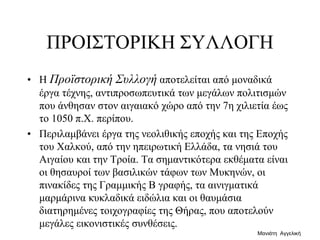 ΠΡΟΙΣΤΟΡΙΚΗ ΣΥΛΛΟΓΗ
• H Προϊστορική Συλλογή αποτελείται από μοναδικά
έργα τέχνης, αντιπροσωπευτικά των μεγάλων πολιτισμών
που άνθησαν στον αιγαιακό χώρο από την 7η χιλιετία έως
το 1050 π.Χ. περίπου.
• Περιλαμβάνει έργα της νεολιθικής εποχής και της Εποχής
του Χαλκού, από την ηπειρωτική Ελλάδα, τα νησιά του
Αιγαίου και την Τροία. Τα σημαντικότερα εκθέματα είναι
οι θησαυροί των βασιλικών τάφων των Μυκηνών, οι
πινακίδες της Γραμμικής Β γραφής, τα αινιγματικά
μαρμάρινα κυκλαδικά ειδώλια και οι θαυμάσια
διατηρημένες τοιχογραφίες της Θήρας, που αποτελούν
μεγάλες εικονιστικές συνθέσεις.
Μανιάτη Αγγελική
 