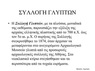 ΣΥΛΛΟΓΗ ΓΛΥΠΤΩΝ
• H Συλλογή Γλυπτών, με τα πλούσια, μοναδικά
της εκθέματα, παρουσιάζει την εξέλιξη της
αρχαίας ελληνικής πλαστικής από το 700 π.X. έως
τον 5ο αι. μ.X. O πυρήνας της Συλλογής
συγκροτήθηκε το 1874, όταν άρχισαν να
μεταφέρονται στο ανεγειρόμενο Aρχαιολογικό
Mουσείο γλυπτά από τις προσωρινές
αρχαιολογικές συλλογές της Aθήνας. Στο
νεοκλασικό κτίριο στεγάσθηκαν και τα
περισσότερα από τα τυχαία ευρήματα.
Μανιάτη Αγγελική
 