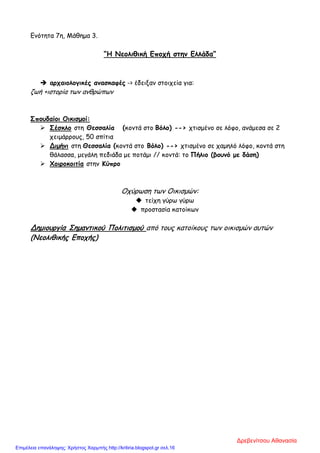 Ενότητα 7η, Μάθημα 3.
“Η Νεολιθική Εποχή στην Ελλάδα”
 αρχαιολογικές ανασκαφές -> έδειξαν στοιχεία για:
ζωή +ιστορία των ανθρώπων
Σπουδαίοι Οικισμοί:
 Σέσκλο στη Θεσσαλία (κοντά στο Βόλο) --> χτισμένο σε λόφο, ανάμεσα σε 2
χειμάρρους, 50 σπίτια
 Διμήνι στη Θεσσαλία (κοντά στο Βόλο) --> χτισμένο σε χαμηλό λόφο, κοντά στη
θάλασσα, μεγάλη πεδιάδα με ποτάμι // κοντά: το Πήλιο (βουνό με δάση)
 Χοιροκοιτία στην Κύπρο
Οχύρωση των Οικισμών:
 τείχη γύρω γύρω
 προστασία κατοίκων
Δημιουργία Σημαντικού Πολιτισμού από τους κατοίκους των οικισμών αυτών
(Νεολιθικής Εποχής)
Δρεβενίτσου Αθανασία
Επιμέλεια επανάληψης: Χρήστος Χαρμπής http://kritiria.blogspot.gr σελ.16
 