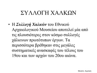 ΣΥΛΛΟΓΗ ΧΑΛΚΩΝ
• Η Συλλογή Χαλκών του Εθνικού
Αρχαιολογικού Μουσείου αποτελεί μία από
τις πλουσιότερες στον κόσμο συλλογές
χάλκινων πρωτότυπων έργων. Τα
περισσότερα βρέθηκαν στις μεγάλες
συστηματικές ανασκαφές του τέλους του
19ου και των αρχών του 20ου αιώνα.
Μανιάτη Αγγελική
 
