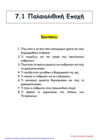 Ερωτήσεις:
1. Πώς ήταν η γη πριν από εκατομμύρια χρόνια και πώς
διαμορφώθηκε σταδιακά;
2. Τι γνωρίζεις για την τροφή των πρωτόγονων
ανθρώπων;
3. Ποια ήταν τα πρώτα εργαλεία των ανθρώπων και πώς
τα χρησιμοποιούσαν;
4. Τι συνέβη όταν μειώθηκε η θερμοκρασία της γης;
5. Τι έκαναν οι άνθρωποι για να επιβιώσουν;
6. Τι καινούρια εργαλεία δημιούργησαν και πώς τα
χρησιμοποιούσαν;
7. Τι ήταν οι άνθρωποι στην παλαιολιθική εποχή;
8. Τι βρήκαν οι αρχαιολόγοι στο σπήλαιο των
Πετραλώνων;
Η τάξη της κυρίας Γεωργίας
Επιμέλεια επανάληψης: Χρήστος Χαρμπής http://kritiria.blogspot.gr σελ.18
 
