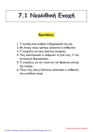 Ερωτήσεις:
1. Τι συνέβη όταν ανέβηκε η θερμοκρασία της γης;
2. Με ποιους νέους τρόπους τρέφονταν οι άνθρωποι;
3. Τι γνωρίζεις για τους πρώτους οικισμούς;
4. Πώς καλυτέρευσαν οι άνθρωποι τη ζωή τους; Τι νέα
αντικείμενα δημιούργησαν;
5. Τι γνωρίζεις για την τέχνη και την θρησκεία εκείνης
της εποχής;
6. Ποιες νέες (τρεις) ιδιότητες απόκτησαν οι άνθρωποι
στη νεολιθική εποχή;
Η τάξη της κυρίας Γεωργίας
Επιμέλεια επανάληψης: Χρήστος Χαρμπής http://kritiria.blogspot.gr σελ.19
 