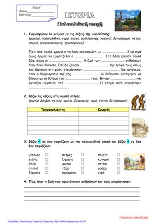 1. Συμπληρώνω το κείμενο με τις λέξεις της παρένθεσης:
(μυαλού, παλαιολιθική, νερό, έπεσε, συλλέγοντας, κυνηγοί, δεινόσαυροι, πέτρα,
στεριά, τροφοσυλλέκτες, πρωτόγονων).
Πριν από πολλά χρόνια η γη ήταν σκεπασμένη με ………………………… . Σιγά σιγά
όμως άρχισε να εμφανίζεται η ……………………………….. . Στα δάση ζούσαν πολλά
ζώα, όπως οι …………………………………….. . Η ζωή των …………………………… ανθρώπων
ήταν πολύ δύσκολη. Επειδή ζούσαν ………………………………… την τροφή τους όπως
την έβρισκαν στη φύση, ονομάστηκαν …………………………………………. . Και αργότερα,
όταν η θερμοκρασία της γης ………………………………, οι άνθρωποι κατάφεραν να
ζήσουν με τη δύναμη του …………………………….. τους. Έγιναν …………………………….. και
έφτιαξαν εργαλεία από ………………………………….. . Η εποχή αυτή ονομάστηκε
…………………………………………….. .
2. Βάζω τις λέξεις στη σωστή στήλη:
(φωτιά, βολβοί, πέτρες, ομιλία, ζωγραφιές, νερό, χιόνια, δεινόσαυροι)
Τροφοσυλλέκτης Κυνηγός
3. Βάζω  σε όσα ταιριάζουν με την παλαιολιθική εποχή και βάζω  σε όσα
δεν ταιριάζουν.
μέταλλο  πέτρες  σπίρτα 
χιόνια  ξηρασία  κυνηγοί 
όπλα  φωτιά  σπίτια 
σπηλιά  τόξα  ρούχα 
δέρματα  υφάσματα  νερό 
4. Πώς ήταν η ζωή των πρωτόγονων ανθρώπων και πώς ονομάστηκαν;
__________________________________________________________
__________________________________________________________
__________________________________________________________
__________________________________________________________
Τάξη Γ΄
Όνομα___________________
Επώνυμο_______________
ΠΑΛΑΝΗΣ ΑΘΑΝΑΣΙΟΣ
Επιμέλεια επανάληψης: Χρήστος Χαρμπής http://kritiria.blogspot.gr σελ.21
 