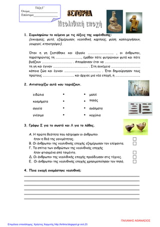 1. Συμπληρώνω το κείμενο με τις λέξεις της παρένθεσης:
(οικισμούς, φυτό, εξημέρωσαν, νεολιθική, καρπούς, φύση, καλλιεργήσουν,
γεωργοί, κτηνοτρόφοι).
Όταν η γη ζεστάθηκε και έβγαλε …………………………….. , οι άνθρωποι,
παρατηρώντας τη …………………………….., έμαθαν πότε φυτρώνουν φυτά και πότε
βγάζουν ………………………………….. . Αποφάσισαν έτσι να ………………………………………….
τη γη και έγιναν ………………………………………… . Στη συνέχεια ………………………………….
κάποια ζώα και έγιναν ………………………………………….. . Έτσι δημιούργηασν τους
πρώτους ……………………………………. και άρχισε μια νέα εποχή, η …………………………….
2. Αντιστοιχίζω αυτά που ταιριάζουν.
ειδώλια   μαλλί
κοσμήματα   πηλός
αγγεία   αγάλματα
γνέσιμο   κοχύλια
3. Γράφω Σ για το σωστό και Λ για το λάθος.
Α. Η πρώτη θεότητα που λάτρεψαν οι άνθρωποι
ήταν η θεά της γονιμότητας. 
Β. Οι άνθρωποι της νεολιθικής εποχής εξημέρωσαν τον ελέφαντα. 
Γ. Τα σπίτια των ανθρώπων της νεολιθικής εποχής
ήταν φτιαγμένα από τσιμέντο. 
Δ. Οι άνθρωποι της νεολιθικής εποχής προόδευσαν στις τέχνες. 
Ε. Οι άνθρωποι της νεολιθικής εποχής χρησιμοποίησαν τον πηλό. 
4. Ποια εποχή ονομάστηκε νεολιθική;
_________________________________________________________
_________________________________________________________
_________________________________________________________
_________________________________________________________
_________________________________________________________
_________________________________________________________
Τάξη Γ΄
Όνομα___________________
Επώνυμο_______________
ΠΑΛΑΝΗΣ ΑΘΑΝΑΣΙΟΣ
Επιμέλεια επανάληψης: Χρήστος Χαρμπής http://kritiria.blogspot.gr σελ.23
 