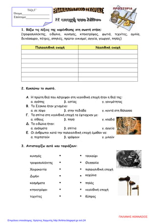 1. Βάζω τις λέξεις της παρένθεσης στη σωστή στήλη:
(τροφοσυλλέκτης, ειδώλιο, κυνηγός, κτηνοτρόφος, φωτιά, τεχνίτες, ομιλία,
δεινόσαυροι, πέτρες, σπηλιές, πρώτοι οικισμοί, αγγεία, γεωργοί, πηλός)
Παλαιολιθική εποχή Νεολιθική εποχή
2. Κυκλώνω το σωστό.
Α. Η πρώτη θεά που λάτρεψαν στη νεολιθική εποχή ήταν η θεά της:
α. αγάπης β. εστίας γ. γονιμότητας
Β. Το Σέσκλο ήταν χτισμένο:
α. σε λόφο β. στην πεδιάδα γ. κοντά στη θάλασσα
Γ. Τα σπίτια στη νεολιθική εποχή τα έφτιαχναν με:
α. λίθους β. πηλό γ. κλαδιά
Δ. Τα ειδώλια ήταν:
α. αγάλματα β. σπίτια γ. αγγεία
Ε. Οι άνθρωποι κατά την παλαιολιθική εποχή έμαθαν να:
α. περπατούν β. γράφουν γ. μιλούν
3. Αντιστοιχίζω αυτά που ταιριάζουν:
κυνηγός   τσεκούρι
τροφοσυλλέκτης   Θεσσαλία
Χοιροκοιτία   παλαιολιθική εποχή
Διμήνι   κοχύλια
κοσμήματα   πηλός
κτηνοτρόφοι   νεολιθική εποχή
τεχνίτες   Κύπρος
Τάξη Γ΄
Όνομα___________________
Επώνυμο_______________
ΠΑΛΑΝΗΣ ΑΘΑΝΑΣΙΟΣ
Επιμέλεια επανάληψης: Χρήστος Χαρμπής http://kritiria.blogspot.gr σελ.24
 