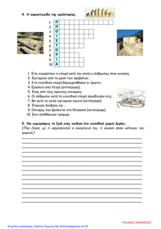 4. Η ακροστοιχίδα της προϊστορίας.
1. Έτσι ονομάστηκε η εποχή κατά την οποία ο άνθρωπος ήταν κυνηγός.
2. Έφτιαχναν από το μαλλί των προβάτων.
3. Στη νεολιθική εποχή δημιουργήθηκαν οι πρώτοι…
4. Εργαλείο από πέτρα (αντίστροφα).
5. Ένας από τους πρώτους οικισμούς.
6. Οι άνθρωποι κατά τη νεολιθική εποχή προόδευσαν στις…
7. Με αυτό το υλικό έφτιαχναν αγγεία (αντίστροφα)
8. Έτρωγαν βολβούς και …
9. Οικισμός που βρίσκεται στη Θεσσαλία (αντίστροφα).
10. Εκεί αποθήκευαν τρόφιμα.
5. Να περιγράψεις τη ζωή ενός παιδιού στο νεολιθικό χωριό Διμήνι.
(Πού ζούσε, με τι ασχολούνταν η οικογένειά του, τι έκαναν άλλοι κάτοικοι του
χωριού;)
___________________________________________________________
___________________________________________________________
___________________________________________________________
___________________________________________________________
___________________________________________________________
___________________________________________________________
___________________________________________________________
___________________________________________________________
___________________________________________________________
___________________________________________________________
___________________________________________________________
___________________________________________________________
___________________________________________________________
___________________________________________________________
___________________________________________________________
1 Π
2 Π
3 Ο
4 Ι
5 Σ
6 Τ
7 Ο
8 Ρ
9 Ι
10 Α
ΠΑΛΑΝΗΣ ΑΘΑΝΑΣΙΟΣ
Επιμέλεια επανάληψης: Χρήστος Χαρμπής http://kritiria.blogspot.gr σελ.25
 