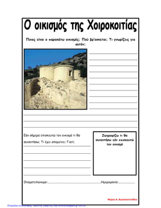 Ζωγραφίζω τι θα
συναντήσω εάν επισκευτώ
τον οικισμό
Ποιος είναι ο παρακάτω οικισμός; Πού βρ’οσκεται; Τι γνωρίζεις για
αυτόν;
Εάν σήμερα επισκευτώ τον οικισμό τι θα
συναντήσω; Τι έχει απομείνει; Γιατί;
Ονοματεπώνυμο:....................................................................Ημερομηνία:.....................
Μύρια Α. Κωνσταντινίδου
Επιμέλεια επανάληψης: Χρήστος Χαρμπής http://kritiria.blogspot.gr σελ.32
 