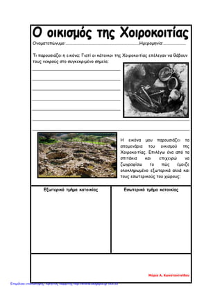 Ονοματεπώνυμο:....................................................................Ημερομηνία:.....................
Τι παρουσιάζει η εικόνα; Γιατί οι κάτοικοι της Χοιροκοιτίας επέλεγαν να θάβουν
τους νεκρούς στο συγκεκριμένο σημείο;
Η εικόνα μου παρουσιάζει τα
απομενάρια του οικισμού της
Χοιροκοιτίας. Επιλέγω ένα από τα
σπιτάκια και επιχειρώ να
ζωγραφίσω το πώς έμοιζε
ολοκληρωμένο εξωτερικά αλλά και
τους εσωτερικούς του χώρους:
Εξωτερικό τμήμα κατοικίας Εσωτερικό τμήμα κατοικίας
Μύρια Α. Κωνσταντινίδου
Επιμέλεια επανάληψης: Χρήστος Χαρμπής http://kritiria.blogspot.gr σελ.33
 