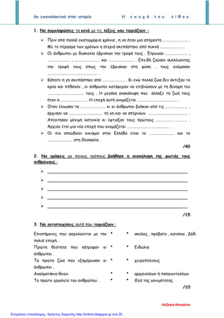 6ο επαναληπτικό στην ιστορία Η ε π ο χ ή τ ο υ λ ί θ ο υ
1. Να συμπληρώσεις τα κενά με τις λέξεις που ταιριάζουν :
 Πριν από πολλά εκατομμύρια χρόνια , η γη ήταν μια απέραντη ……………………… .
Με το πέρασμα των χρόνων η στεριά σκεπάστηκε από πυκνά …………………… .
 Οι άνθρωποι με δυσκολία έβρισκαν την τροφή τους . Έτρωγαν …………………… ,
…………………… , ……………………… και ……………………… . Επειδή ζούσαν συλλέγοντας
την τροφή τους όπως την έβρισκαν στη φύση , τους ονόμασαν
……………………………………………… .
 Κάποτε η γη σκεπάστηκε από …………………… . Κι ενώ πολλά ζώα δεν άντεξαν το
κρύο και πέθαναν , οι άνθρωποι κατάφεραν να επιβιώσουν με τη δύναμη του
………………………………… τους . Η μεγάλη ανακάλυψη που άλλαξε τη ζωή τους
ήταν η ……………………… . Η εποχή αυτή ονομάζεται …………………………………… .
 Όταν έλιωσαν τα ……………………… κι οι άνθρωποι βγήκαν από τις …………………… ,
άρχισαν να ……………………………… τη γη και να σπέρνουν …………………………………… .
Απέκτησαν μόνιμη κατοικία κι έφτιαξαν τους πρώτους …………………………… .
Άρχισε έτσι μια νέα εποχή που ονομάζεται ……………………………………… .
 Οι πιο σπουδαίοι οικισμοί στην Ελλάδα είναι το ……………………… και το
……………………… στη Θεσσαλία .
/40
2. Να γράψεις με ποιους τρόπους βοήθησε η ανακάλυψη της φωτιάς τους
ανθρώπους :
 ______________________________________________________
 ______________________________________________________
 ______________________________________________________
 ______________________________________________________
 ______________________________________________________
/15
3. Να αντιστοιχίσεις αυτά που ταιριάζουν :
Επιστήμονες που ασχολούνται με την
παλιά εποχή .
  σκύλος , πρόβατο , κατσίκα , βόδι
Πρώτη θεότητα που λάτρεψαν οι
άνθρωποι .
  Ειδώλια
Τα πρώτα ζώα που εξημέρωσαν οι
άνθρωποι .
  χειροπέλεκυς
Αγαλματάκια θεών   αρχαιολόγοι ή παλαιοντολόγοι
Το πρώτο εργαλείο του ανθρώπου .   Θεά της γονιμότητας
/10
Λάζαρη Κατερίνα
Επιμέλεια επανάληψης: Χρήστος Χαρμπής http://kritiria.blogspot.gr σελ.35
 