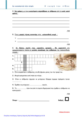 6ο επαναληπτικό στην ιστορία Η ε π ο χ ή τ ο υ λ ί θ ο υ
4. Να γράψεις με ποια επαγγέλματα ασχολήθηκαν οι άνθρωποι από τα πολύ παλιά
χρόνια :
____________________________________________________________
____________________________________________________________
____________________________________________________________
____________________________________________________________
/15
5. Ποιες μορφές τέχνης συναντάμε στην παλαιολιθική εποχή ;
 ______________________________________________________
 ______________________________________________________
/10
6. Αν δώσεις σωστά τους παρακάτω ορισμούς , θα εμφανιστεί στο
γραμμοσκιασμένο πλαίσιο η μεγάλη ανακάλυψη του ανθρώπου της παλαιολιθικής
εποχής :
1.
2.
3.
4.
5.
1. Έτσι ονομάστηκε ο άνθρωπος επειδή έβρισκε μόνος του την τροφή του .
2. Μικρά αγαλματάκια από πηλό και πέτρα .
3. Όταν οι άνθρωποι άρχισαν να φτιάχνουν διάφορα όμορφα πράγματα έγιναν
…………………… .
4. Έμαθαν να φτιάχνουν ……………………………… αγγεία .
5. Το ……………………… ήταν ένα από τα πρώτα δημητριακά που έμαθαν οι άνθρωποι να
καλλιεργούν .
/10
Όνομα : ________________________________ Βαθμός :
Λάζαρη Κατερίνα
Επιμέλεια επανάληψης: Χρήστος Χαρμπής http://kritiria.blogspot.gr σελ.36
 