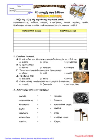 1. Βάζω τις λέξεις της παρένθεσης στη σωστή στήλη:
(τροφοσυλλέκτης, ειδώλιο, κυνηγός, κτηνοτρόφος, φωτιά, τεχνίτες, ομιλία,
δεινόσαυροι, πέτρες, σπηλιές, πρώτοι οικισμοί, αγγεία, γεωργοί, πηλός)
Παλαιολιθική εποχή Νεολιθική εποχή
2. Κυκλώνω το σωστό.
Α. Η πρώτη θεά που λάτρεψαν στη νεολιθική εποχή ήταν η θεά της:
α. αγάπης β. εστίας γ. γονιμότητας
Β. Ο οψιανός ήταν:
α. άγαλμα β. πέτρωμα γ. κόσμημα
Γ. Τα σπίτια στη νεολιθική εποχή τα έφτιαχναν με:
α. λίθους β. πηλό γ. κλαδιά
Δ. Τα ειδώλια ήταν:
α. αγάλματα β. σπίτια γ. αγγεία
Ε. Οι Κυκλαδίτες τοποθετούσαν τα κτερίσματα δίπλα στους:
α. νεκρούς β. ζωντανούς γ. και στους δύο
3. Αντιστοιχίζω αυτά που ταιριάζουν:
κυνηγός   τσεκούρι
τροφοσυλλέκτης   Θεσσαλία
Χοιροκοιτία   παλαιολιθική εποχή
Διμήνι   κοχύλια
κοσμήματα   πηλός
κτηνοτρόφοι   νεολιθική εποχή
τεχνίτες   Κύπρος
Τάξη Γ΄
Όνομα___________________
Επώνυμο_______________
ΠΑΛΑΝΗΣ ΑΘΑΝΑΣΙΟΣ
Επιμέλεια επανάληψης: Χρήστος Χαρμπής http://kritiria.blogspot.gr σελ.37
 
