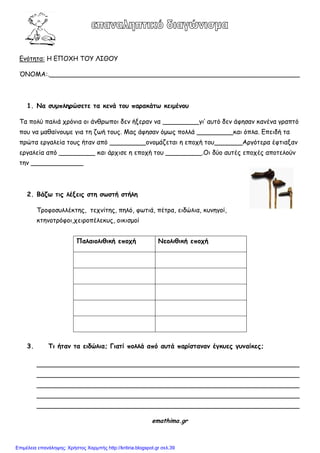 Εκόηεηα: Η ΕΠΟΦΗ ΤΟΥ ΛΙΘΟΥ
ΌΝΟΜΑ:.______________________________________________________________
1. Να ζρμπληοώζεηε ηα κεμά ηξρ παοακάηω κειμέμξρ
Τα πμιύ παιηά πνόκηα μη άκζνωπμη δεκ ήλενακ κα _________γη’ αοηό δεκ άθεζακ θακέκα γναπηό
πμο κα μαζαίκμομε γηα ηε δωή ημοξ. Μαξ άθεζακ όμωξ πμιιά _________θαη όπια. Επεηδή ηα
πνώηα ενγαιεία ημοξ ήηακ από _________μκμμάδεηαη ε επμπή ημο_______Ανγόηενα έθηηαλακ
ενγαιεία από _________ θαη άνπηζε ε επμπή ημο _________.Oη δύμ αοηέξ επμπέξ απμηειμύκ
ηεκ _____________
2. Βάζω ηιπ λένειπ ζηη ζωζηή ζηήλη
Τνμθμζοιιέθηεξ, ηεπκίηεξ, πειό, θωηηά, πέηνα, εηδώιηα, θοκεγμί,
θηεκμηνόθμη,πεηνμπέιεθοξ, μηθηζμμί
3. Tι ήηαμ ηα ειδώλια; Γιαηί πξλλά από αρηά παοίζηαμαμ έγκρεπ γρμαίκεπ;
_________________________________________________________________
_________________________________________________________________
_________________________________________________________________
_________________________________________________________________
_________________________________________________________________
emathima.gr
Παλαιξλιθική επξςή Νεξλιθική επξςή
Επιμέλεια επανάληψης: Χρήστος Χαρμπής http://kritiria.blogspot.gr σελ.39
 