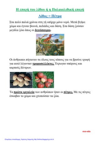 Η εποχή του λίθου ή η Παλαιολιθική εποχή
Λίθος = Πέτρα
Στα πολύ παλιά χρόνια στη γή υπήρχε μόνο νερό. Μετά βγήκε
χώμα και έγιναν βουνά, πεδιάδες και δάση. Στα δάση ζούσαν
μεγάλα ζώα όπως οι δεινόσαυροι.
Οι άνθρωποι πήγαιναν σε όλους τους τόπους για να βρούνε τροφή
για αυτό λέγονταν τροφοσυλλέκτες. Έτρωγαν σπόρους και
καρπούς δέντρων.
Τα πρώτα εργαλεία των ανθρώπων ήταν οι πέτρες. Με τις πέτρες
έσκαβαν το χώμα και χτυπούσαν τα ζώα.
eva-edu
Επιμέλεια επανάληψης: Χρήστος Χαρμπής http://kritiria.blogspot.gr σελ.4
 