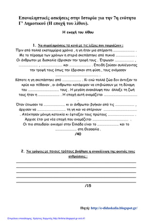 Επαναληπτικές ασκήσεις στην Ιστορία για την 7η ενότητα
Γ' Δημοτικού (Η εποχή του λίθου).
Η εποχή του λίθου
1. Να συμπληρώσεις τα κενά με τις λέξεις που ταιριάζουν :
Πριν από πολλά εκατομμύρια χρόνια , η γη ήταν μια απέραντη ……………………… .
Με το πέρασμα των χρόνων η στεριά σκεπάστηκε από πυκνά …………………… .
Οι άνθρωποι με δυσκολία έβρισκαν την τροφή τους . Έτρωγαν …………………… ,
…………………… , ……………………… και ……………………… . Επειδή ζούσαν συλλέγοντας
την τροφή τους όπως την έβρισκαν στη φύση , τους ονόμασαν
……………………………………………… .
Κάποτε η γη σκεπάστηκε από …………………… . Κι ενώ πολλά ζώα δεν άντεξαν το
κρύο και πέθαναν , οι άνθρωποι κατάφεραν να επιβιώσουν με τη δύναμη
του ………………………………… τους . Η μεγάλη ανακάλυψη που άλλαξε τη ζωή
τους ήταν η ……………………… . Η εποχή αυτή ονομάζεται ……………………………………
.
Όταν έλιωσαν τα ……………………… κι οι άνθρωποι βγήκαν από τις …………………… ,
άρχισαν να ……………………………… τη γη και να σπέρνουν ……………………………………
. Απέκτησαν μόνιμη κατοικία κι έφτιαξαν τους πρώτους …………………………… .
Άρχισε έτσι μια νέα εποχή που ονομάζεται ……………………………………… .
Οι πιο σπουδαίοι οικισμοί στην Ελλάδα είναι το ……………………… και το
……………………… στη Θεσσαλία .
/40
2. Να γράψεις με ποιους τρόπους βοήθησε η ανακάλυψη της φωτιάς τους
ανθρώπους :
______________________________________________________
______________________________________________________
______________________________________________________
______________________________________________________
______________________________________________________
/15
Πηγή: http://e-didaskalia.blogspot.gr/
Επιμέλεια επανάληψης: Χρήστος Χαρμπής http://kritiria.blogspot.gr σελ.41
 