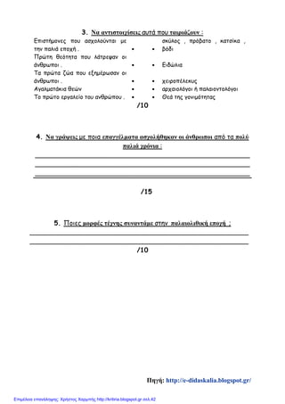 3. Να αντιστοιχίσεις αυτά που ταιριάζουν :
Επιστήμονες που ασχολούνται με
την παλιά εποχή .  
σκύλος , πρόβατο , κατσίκα ,
βόδι
Πρώτη θεότητα που λάτρεψαν οι
άνθρωποι .   Ειδώλια
Τα πρώτα ζώα που εξημέρωσαν οι
άνθρωποι .   χειροπέλεκυς
Αγαλματάκια θεών   αρχαιολόγοι ή παλαιοντολόγοι
Το πρώτο εργαλείο του ανθρώπου .   Θεά της γονιμότητας
/10
4. Να γράψεις με ποια επαγγέλματα ασχολήθηκαν οι άνθρωποι από τα πολύ
παλιά χρόνια :
_____________________________________________________
_____________________________________________________
_____________________________________________________
/15
5. Ποιες μορφές τέχνης συναντάμε στην παλαιολιθική εποχή ;
______________________________________________________
______________________________________________________
/10
Πηγή: http://e-didaskalia.blogspot.gr/
Επιμέλεια επανάληψης: Χρήστος Χαρμπής http://kritiria.blogspot.gr σελ.42
 