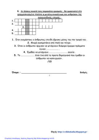 6. Αν δώσεις σωστά τους παρακάτω ορισμούς , θα εμφανιστεί στο
γραμμοσκιασμένο πλαίσιο η μεγάλη ανακάλυψη του ανθρώπου της
παλαιολιθικής εποχής :
1.
2.
3.
4.
5.
1. Έτσι ονομάστηκε ο άνθρωπος επειδή έβρισκε μόνος του την τροφή του .
2. Μικρά αγαλματάκια από πηλό και πέτρα .
3. Όταν οι άνθρωποι άρχισαν να φτιάχνουν διάφορα όμορφα πράγματα
έγιναν …………………… .
4. Έμαθαν να φτιάχνουν ……………………………… αγγεία .
5. Το ……………………… ήταν ένα από τα πρώτα δημητριακά που έμαθαν οι
άνθρωποι να καλλιεργούν .
/10
Όνομα : ________________________________ Βαθμός
:
Πηγή: http://e-didaskalia.blogspot.gr/
Επιμέλεια επανάληψης: Χρήστος Χαρμπής http://kritiria.blogspot.gr σελ.43
 