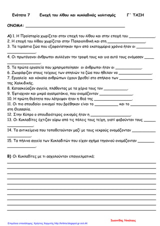 Ενότητα 7 Εποχή του λίθου και κυκλαδικός πολιτισμός Γ΄ ΤΑΞΗ
ΟΝΟΜΑ: __________________________________________
Α) 1. Η Προϊστορία χωρίζεται στην εποχή του λίθου και στην εποχή του ___________.
2. Η εποχή του λίθου χωρίζεται στην Παλαιολιθική και στη ________________.
3. Τα τεράστια ζώα που εξαφανίστηκαν πριν από εκατομμύρια χρόνια ήταν οι _______
____________.
4. Οι πρωτόγονοι άνθρωποι συλλέγαν την τροφή τους και για αυτό τους ονόμασαν ____
______________.
5. Τα πρώτα εργαλεία που χρησιμοποίησαν οι άνθρωποι ήταν οι ___________.
6. Ζωγράφιζαν στους τοίχους των σπηλιών τα ζώα που ήθελαν να ______________.
7. Εργαλεία και κόκαλα ανθρώπων έχουν βρεθεί στο σπήλαιο των ______________
της Χαλκιδικής.
8. Κατασκεύαζαν αγγεία, πλάθοντας με τα χέρια τους τον __________.
9. Έφτιαχναν και μικρά αγαλματάκια, που ονομάζονταν ______________.
10. Η πρώτη θεότητα που λάτρεψαν ήταν η θεά της ________________.
11. Οι πιο σπουδαίοι οικισμοί που βρέθηκαν είναι το __________ και το ___________
στη Θεσσαλία.
12. Στην Κύπρο ο σπουδαιότερος οικισμός ήταν η _________________.
13. Οι Κυκλαδίτες έχτιζαν γύρω από τις πόλεις τους τείχη, γιατί φοβούνταν τους _____
___________.
14. Τα αντικείμενα που τοποθετούνταν μαζί με τους νεκρούς ονομάζονταν __________
__________.
15. Τα πήλινα αγγεία των Κυκλαδιτών που είχαν σχήμα τηγανιού ονομάζονταν _______
____________.
Β) Οι Κυκλαδίτες με τι ασχολούνταν επαγγελματικά;
_______________________________________________________________
_______________________________________________________________
_______________________________________________________________
_______________________________________________________________
_______________________________________________________________
_______________________________________________________________
_______________________________________________________________
_______________________________________________________________
_______________________________________________________________
_______________________________________________________________
Ιωαννίδης Νικόλαος
Επιμέλεια επανάληψης: Χρήστος Χαρμπής http://kritiria.blogspot.gr σελ.44
 
