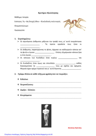 Κριτήριο Αξιολόγησης
Μάθημα: Ιστορία
Ενότητες: 7η – 8η Εποχή λίθου – Κυκλαδικός πολιτισμός
Ονοματεπώνυμο:
Ημερομηνία:
1. Συμπληρώνω:
 Οι πρωτόγονοι άνθρωποι μάζευαν την τροφή τους, γι’ αυτό ονομάστηκαν
____________________ . Τα πρώτα εργαλεία τους ήταν οι
____________________ .
 Οι άνθρωποι, παρατηρώντας τη φύση, άρχισαν να καλλιεργούν κάποια απ’
τα φυτά κι έγιναν ____________________ . Επίσης εξημέρωσαν κάποια ζώα
κι έτσι έγιναν ____________________ .
 Οι κάτοικοι των Κυκλάδων ήταν κυρίως ____________________ και
____________________ .
 Οι Κυκλαδίτες ήταν όμως και σπουδαίοι ____________________, καθώς
διακοσμούσαν τα ___________________ τους με σχέδια και σχήματα.
Μερικά είχαν σχήμα τηγανιού και γι΄ αυτό λέγονται ____________________.
2. Γράφω δίπλα σε κάθε λέξη μια φράση που να ταιριάζει:
 Ειδώλια:
............................................................................................................................
 Χειροπέλεκυς:
.............................................................................................................................
 Διμήνι – Σέσκλο:
.............................................................................................................................
 Κτερίσματα:
.............................................................................................................................
Θανάσης Πρέντζας
Επιμέλεια επανάληψης: Χρήστος Χαρμπής http://kritiria.blogspot.gr σελ.45
 