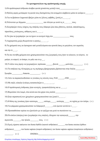 Το ερωτηματολόγιο της προϊστορικής εποχής
1) Οι προϊστορικοί άνθρωποι άναβαν φωτιά χτυπώντας μεταξύ τους __________________.
2) Πολλές φορές μετέφεραν τη φωτιά τους διατηρώντας ένα αναμμένο κάρβουνο μέσα σε κούφιο κ _ _ _ _ _.
3) Για να βράσουν λαχανικά έβαζαν μέσα σε ξύλινες γαβάθες, ζεστές π _ _ _ _ _.
4) Ντύνονταν με δέρματα _________________ και τύλιγαν με αυτά τις π _ _ _ _ _ τους.
5) Ζωγράφιζαν στους τοίχους της σπηλιάς τους διάφορα ζώα όπως βίσoνες, πουλιά, ιπποπόταμους,
τάρανδους, ρινόκερους, πιθήκους και ά _ _ _ _.
6) Τα ζώα τα ζωγράφιζαν για να έχουν οι κυνηγοί τύχη στο ________________ τους.
7) Λαχταριστός μεζές θεωρούνταν η ψητή χ _ _ _ _ _.
8) Τα χρώματά τους τα έφτιαχναν από μεταλλεύματα και ορυκτά όπως το μαγγάνιο, τον αιματίτη
και την ώ _ _ _.
9) Τα πιο συνήθη χρώματα που χρησιμοποιούσαν στις ζωγραφιές τους ήταν το κόκκινο, το κίτρινο, το
μαύρο, το καφετί, το άσπρο, το μπλε και το μ _ _.
10) Τι άλλο τους άρεζε να ζωγραφίζουν; πρόσωπα ______, βουνά ______, μούντζες _________. ( v )
11) Τα σπήλαια της Αλταμίρας με τις περίφημες βραχογραφίες βρίσκονται στην Ιταλία ________,
Σουηδία __________, Ισπανία __________. ( v )
12) Λέτε να παρακολουθούσαν οι γυναίκες τις τελετές τους; ΝΑΙ ______, ΟΧΙ ______.
13) Με πηλό, κόκαλα ή πέτρες κατασκεύαζαν α _ _ _ _ _ _ _.
14) Ο προϊστορικός άνθρωπος ήταν κυνηγός, τροφοσυλλέκτης και ψ _ _ _ _.
15) Φορούσαν στο λαιμό, στα αυτιά και στα χέρια τους πολλά _____________________.
16) Στην παρασκευή των χρωμάτων χρησιμοποιούσαν και ζωικό λ _ _ _ _ .
17) Η θέση της γυναίκας ήταν κατώτερη _____, ισότιμη _____, ανώτερη _____ σε σχέση με τον άνδρα. ( v )
18) Για φάρμακα χρησιμοποιούσαν τα διάφορα β _ _ _ _ _, ενώ έμεναν κοντά σε ν _ _ _ .
19) Προσπαθούσαν πρώτα να εξαντλούν με το τρέξιμο και μετά να σκοτώνουν τα _________.
20) Οι κύκλοι (σπείρες) που ζωγράφιζαν στις σπηλιές, έδειχναν την καταγωγή ______, την
περιουσία _______, την ηλικία ________ τους. ( v )
21) Εμείς είμαστε απόγονοι του homo habilis (ικανού ανθρώπου) ______, του homo erectus (όρθιου
ανθρώπου) ______, του homo sapiens (σοφού ανθρώπου), του homo sapiens sapiens (σοφότατου ανθρώπου)
________. ( v ) ΟΝΟΜΑ:__________________________________________
Ιωαννίδης Νικόλαος
Επιμέλεια επανάληψης: Χρήστος Χαρμπής http://kritiria.blogspot.gr σελ.47
 