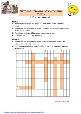 ENOTHTA 7, KEΦΑΛΑΙΟ 1 «ΠΑΛΑΙΟΛΙΘΙΚΗ
ΕΠΟΧΗ»
1.Λύσε το σταυρόλεξο!
Κάθετα
1. Η χρονική περίοδος πριν την Ιστορία. Σε αυτήν ανήκει και η Παλαιολιθική
εποχή.
2. Ο άνθρωπος της Παλαιολιθικής εποχής έφτιαξε και άλλα εργαλεία για να βρίσκει
την τροφή του και έγινε……………
3. Μεγαλόσωμα προϊστορικά ζώα που αργότερα εξαφανίστηκαν.
4. Το σπήλαιο των ……………… της Χαλκιδικής.
Οριζόντια
1. Ο άνθρωπος της Παλαιολιθικής εποχής τρεφόταν με απόρους, καρπούς και
ρίζες, γι΄αυτό ονομάστηκε ………………….
2. Την ανακάλυψε ο άνθρωπος για να ζεσταθεί, να φωτίζεται και να επεξεργάζεται
την τροφή του.
1 2 3 4
1
2
Γκουτζίκα Πελαγία
Επιμέλεια επανάληψης: Χρήστος Χαρμπής http://kritiria.blogspot.gr σελ.48
 