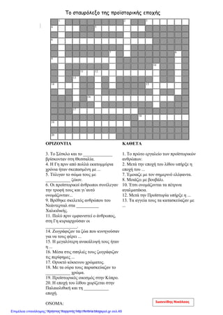 Το σταυρόλεξο της προϊστορικής εποχής
ΟΡΙΖΟΝΤΙΑ
3. Το Σέσκλο και το _____________
βρίσκονταν στη Θεσσαλία.
4. Η Γη πριν από πολλά εκατομμύρια
χρόνια ήταν σκεπασμένη με ...
5. Τύλιγαν το σώμα τους με
___________ ζώων.
6. Οι προϊστορικοί άνθρωποι συνέλεγαν
την τροφή τους και γι΄αυτό
ονομάζονταν...
9. Βρέθηκε σκελετός ανθρώπου του
Νεάντερταλ στα __________
Χαλκιδικής.
11. Πολύ πριν εμφανιστεί ο άνθρωπος,
στη Γη κυριαρχούσαν οι
______________.
14. Ζωγράφιζαν τα ζώα που κυνηγούσαν
για να τους φέρει ...
15. Η μεγαλύτερη ανακάλυψή τους ήταν
η ...
16. Μέσα στις σπηλιές τους ζωγράφιζαν
τις περίφημες ...
17. Ορυκτό κόκκινου χρώματος.
18. Με τα ούρα τους παρασκεύαζαν το
___________ χρώμα.
19. Προϊστορικός οικισμός στην Κύπρο.
20. Η εποχή του λίθου χωρίζεται στην
Παλαιολιθική και τη ___________
εποχή.
ΟΝΟΜΑ:
_________________________
ΚΑΘΕΤΑ
1. Το πρώτο εργαλείο των προϊστορικών
ανθρώπων.
2. Μετά την εποχή του λίθου υπήρξε η
εποχή του ...
7. Έμοιαζε με τον σημερινό ελέφαντα.
8. Μοιάζει με βουβάλι.
10. Έτσι ονομάζονται τα πέτρινα
αγαλματάκια.
12. Μετά την Προϊστορία υπήρξε η ...
13. Τα αγγεία τους τα κατασκεύαζαν με
...
1 2 3
4 5
6
7 8
9
10
11 12
13
14 15
16
17
18
19
20
Ιωαννίδης Νικόλαος
Επιμέλεια επανάληψης: Χρήστος Χαρμπής http://kritiria.blogspot.gr σελ.49
 