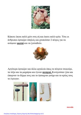 Κάποτε έπεσε πολύ χιόνι στη γή και έκανε πολύ κρύο. Τότε οι
άνθρωποι έφτιαξαν σπηλιές και χτυπούσαν 2 πέτρες για να
ανάψουν φωτιά και να ζεσταθούν.
Αργότερα έφτιαξαν και άλλα εργαλεία όπως το πέτρινο τσεκούρι,
τα τόξα και τα μαχαίρια και έγιναν κυνηγοί. Κυνηγούσαν ζώα και
έπαιρναν το δέρμα τους και το έφτιαχναν ρούχο και το κρέας τους
το έτρωγαν.
eva-edu
Επιμέλεια επανάληψης: Χρήστος Χαρμπής http://kritiria.blogspot.gr σελ.5
 