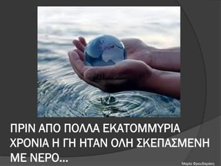 ΠΡΙΝ ΑΠΟ ΠΟΛΛΑ ΕΚΑΤΟΜΜΥΡΙΑ
ΧΡΟΝΙΑ Η ΓΗ ΗΤΑΝ ΟΛΗ ΣΚΕΠΑΣΜΕΝΗ
ΜΕ ΝΕΡΟ… Μαρία Φρουδαράκη
 