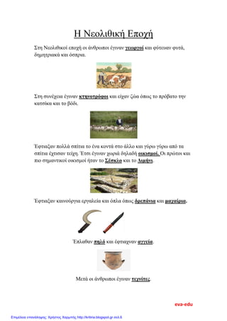 Η Νεολιθική Εποχή
Στη Νεολιθικοί εποχή οι άνθρωποι έγιναν γεωργοί και φύτευαν φυτά,
δημητριακά και όσπρια.
Στη συνέχεια έγιναν κτηνοτρόφοι και είχαν ζώα όπως το πρόβατο την
κατσίκα και το βόδι.
Έφτιαξαν πολλά σπίτια το ένα κοντά στο άλλο και γύρω γύρω από τα
σπίτια έχτισαν τείχη. Έτσι έγιναν χωριά δηλαδή οικισμοί. Οι πρώτοι και
πιο σημαντικοί οικισμοί ήταν το Σέσκλο και το Διμήνι.
Έφτιαξαν καινούργια εργαλεία και όπλα όπως δρεπάνια και μαχαίρια.
Έπλαθαν πηλό και έφτιαχναν αγγεία.
Μετά οι άνθρωποι έγιναν τεχνίτες.
eva-edu
Επιμέλεια επανάληψης: Χρήστος Χαρμπής http://kritiria.blogspot.gr σελ.6
 