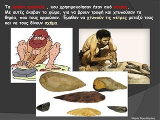 Τα πρώτα εργαλεία , που χρησιμοποίησαν ήταν από πέτρες.
Με αυτές έκαβαν το χώμα, για να βρουν τροφή και χτυπούσαν τα
θηρία, που τους ορμούσαν. Έμαθαν να χτυπούν τις πέτρες μεταξύ τους
και να τους δίνουν σχήμα.
Μαρία Φρουδαράκη
 