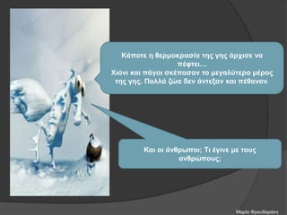 Κάποτε η θερμοκρασία της γης άρχισε να
πέφτει…
Χιόνι και πάγοι σκέπασαν το μεγαλύτερο μέρος
της γης. Πολλά ζώα δεν άντεξαν και πέθαναν.
Και οι άνθρωποι; Τι έγινε με τους
ανθρώπους;
Μαρία Φρουδαράκη
 