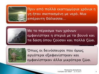 Πριν από πολλά εκατομμύρια χρόνια η
γη ήταν σκεπασμένη με νερό. Μια
απέραντη Θάλασσα…
Με το πέρασμα των χρόνων
εμφανίστηκε η στεριά με τα βουνά και
τα δάση όπου ζούσαν και πολλά ζώα.
Όπως οι δεινόσαυροι που όμως
αργότερα εξαφανίστηκαν και
εμφανίστηκαν άλλα μικρότερα ζώα.
21/4/2017 4Η ΕΠΟΧΗ ΤΟΥ ΛΙΘΟΥ
Παναγιώτης Δεληγιάννης
 