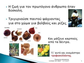  Η ζωή για τον πρωτόγονο άνθρωπο ήταν
δύσκολη.
 Τριγυρνούσε παντού ψάχνοντας
για στο χώμα για βολβούς και ρίζες
Και μάζευε καρπούς
από τα δέντρα.
Γι’ αυτό και ονομάστηκε
τροφοσυλλέκτης
21/4/2017 5Η ΕΠΟΧΗ ΤΟΥ ΛΙΘΟΥ
Παναγιώτης Δεληγιάννης
 