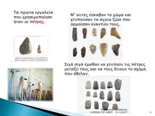 Τα πρώτα εργαλεία
που χρησιμοποίησε
ήταν οι πέτρες.
Μ’ αυτές έσκαβαν το χώμα και
χτυπούσαν τα άγρια ζώα που
ορμούσαν εναντίον τους.
Σιγά σιγά έμαθαν να χτυπούν τις πέτρες
μεταξύ τους και να τους δίνουν το σχήμα
που ήθελαν.
21/4/2017 6Η ΕΠΟΧΗ ΤΟΥ ΛΙΘΟΥ
Παναγιώτης Δεληγιάννης
 