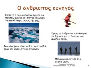 Κάποτε η θερμοκρασία άρχισε να
πέφτει, χιόνια και πάγοι κάλυψαν
το μεγαλύτερο μέρος της γης.
Το κρύο ήταν τόσο πολύ, πού πολλά
ζώα δεν άντεξαν και πέθαναν
Όμως οι άνθρωποι κατάφεραν
να ζήσουν με τη δύναμη του
μυαλού τους.
Μετακινήθηκαν σε πιο
ζεστά μέρη,
21/4/2017 7Η ΕΠΟΧΗ ΤΟΥ ΛΙΘΟΥ
Παναγιώτης Δεληγιάννης
 