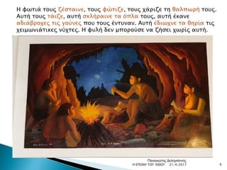 Η φωτιά τους ζέσταινε, τους φώτιζε, τους χάριζε τη θαλπωρή τους.
Αυτή τους τάιζε, αυτή σκλήραινε τα όπλα τους, αυτή έκανε
αδιάβροχες τις γούνες που τους έντυναν. Αυτή έδιωχνε τα θηρία τις
χειμωνιάτικες νύχτες. Η φυλή δεν μπορούσε να ζήσει χωρίς αυτή.
21/4/2017 9Η ΕΠΟΧΗ ΤΟΥ ΛΙΘΟΥ
Παναγιώτης Δεληγιάννης
 