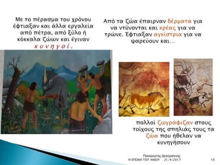 Με το πέρασμα του χρόνου
έφτιαξαν και άλλα εργαλεία
από πέτρα, από ξύλο ή
κόκκαλα ζώων και έγιναν
κ υ ν η γ ο ί .
Από τα ζώα έπαιρναν δέρματα για
να ντύνονται και κρέας για να
τρώνε. Έφτιαξαν αγκίστρια για να
ψαρεύουν και…
πολλοί ζωγράφιζαν στους
τοίχους της σπηλιάς τους τα
ζώα που ήθελαν να
κυνηγήσουν
21/4/2017 10Η ΕΠΟΧΗ ΤΟΥ ΛΙΘΟΥ
Παναγιώτης Δεληγιάννης
 