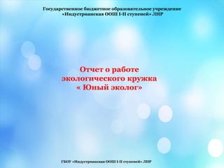 Государственное бюджетное образовательное учреждение
«Индустрианская ООШ I-II ступеней» ЛНР
Отчет о работе
экологического кружка
« Юный эколог»
ГБОУ «Индустрианская ООШ І-ІІ ступеней» ЛНР
 