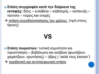  Στάση συγγραφέα κατά την διάρκεια της
εκταφής: δέος – ευλάβεια – σεβασμός – κατάνυξη –
ταύτιση – τύψεις και ενοχές
 στάση συνειδητοποίησης του χρέους (τιμή στους
ήρωες)
VS
 Στάση τουριστών: τυπική σεμνότητα και
προσποίηση – βεβήλωση και ασέβεια (φωνάζουν
χαχανίζουν, ερωτήσεις) – ύβρις ( ‘καλά τους έκαναν’)
 προδοτική και αντιπατριωτική στάση
 