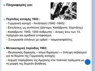  Πληροφορίες για:
 Περίοδος κατοχής 1943 :
- Γερμανική κατοχή – Αντίσταση (1940 -1945)
- Εκτελέσεις ως αντίποινα (Δίστομο, Καλάβρυτα, Χορτιάτης)
- Καλάβρυτα: 1943, 1200 άνθρωποι – άντρες άνω των 13,
πρόχειροι και ομαδικοί ενταφιασμοί
- Συνεργασία ελλήνων με εχθρό – ταγματασφαλίτες
 Μετακατοχική περίοδος 1963:
- Ιδεολογικός διχασμός – κλίμα διχασμού ↔ έλλειψη σεβασμού
για τα θύματα της Γερμανικής κατοχής
- Ισχυρή παρέμβαση της Αμερικής στα πολιτικά πράγματα με
τη μορφή της δωρεάν βοήθειας
 