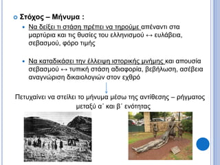  Στόχος – Μήνυμα :
 Να δείξει τι στάση πρέπει να τηρούμε απέναντι στα
μαρτύρια και τις θυσίες του ελληνισμού ↔ ευλάβεια,
σεβασμού, φόρο τιμής
 Να καταδικάσει την έλλειψη ιστορικής μνήμης και απουσία
σεβασμού ↔ τυπική στάση αδιαφορία, βεβήλωση, ασέβεια
αναγνώριση δικαιολογιών στον εχθρό
Πετυχαίνει να στείλει το μήνυμα μέσω της αντίθεσης – ρήγματος
μεταξύ α΄ και β΄ ενότητας
 