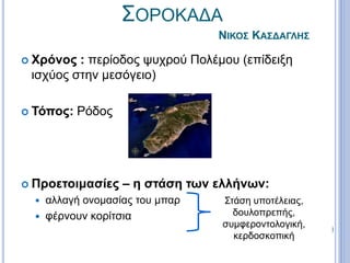 ΣΟΡΟΚΑΔΑ
ΝΙΚΟΣ ΚΑΣΔΑΓΛΗΣ
 Χρόνος : περίοδος ψυχρού Πολέμου (επίδειξη
ισχύος στην μεσόγειο)
 Τόπος: Ρόδος
 Προετοιμασίες – η στάση των ελλήνων:
 αλλαγή ονομασίας του μπαρ
 φέρνουν κορίτσια
Στάση υποτέλειας,
δουλοπρεπής,
συμφεροντολογική,
κερδοσκοπική
 