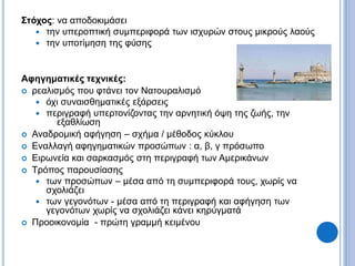 Στόχος: να αποδοκιμάσει
 την υπεροπτική συμπεριφορά των ισχυρών στους μικρούς λαούς
 την υποτίμηση της φύσης
Αφηγηματικές τεχνικές:
 ρεαλισμός που φτάνει τον Νατουραλισμό
 όχι συναισθηματικές εξάρσεις
 περιγραφή υπερτονίζοντας την αρνητική όψη της ζωής, την
εξαθλίωση
 Αναδρομική αφήγηση – σχήμα / μέθοδος κύκλου
 Εναλλαγή αφηγηματικών προσώπων : α, β, γ πρόσωπο
 Ειρωνεία και σαρκασμός στη περιγραφή των Αμερικάνων
 Τρόπος παρουσίασης
 των προσώπων – μέσα από τη συμπεριφορά τους, χωρίς να
σχολιάζει
 των γεγονότων - μέσα από τη περιγραφή και αφήγηση των
γεγονότων χωρίς να σχολιάζει κάνει κηρύγματά
 Προοικονομία - πρώτη γραμμή κειμένου
 